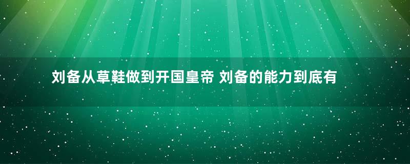 刘备从草鞋做到开国皇帝 刘备的能力到底有多强